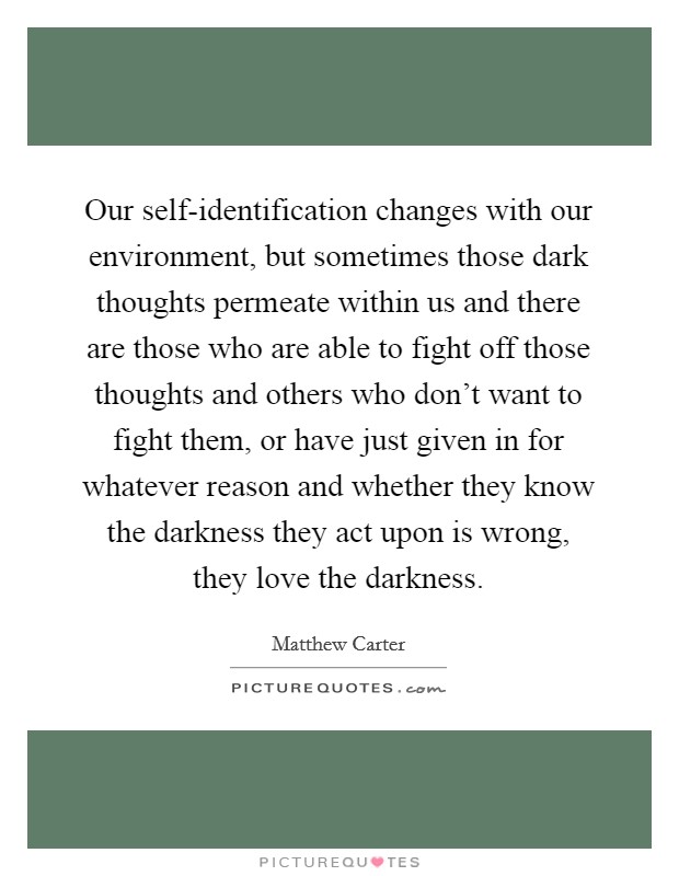 Our self-identification changes with our environment, but sometimes those dark thoughts permeate within us and there are those who are able to fight off those thoughts and others who don't want to fight them, or have just given in for whatever reason and whether they know the darkness they act upon is wrong, they love the darkness. Picture Quote #1