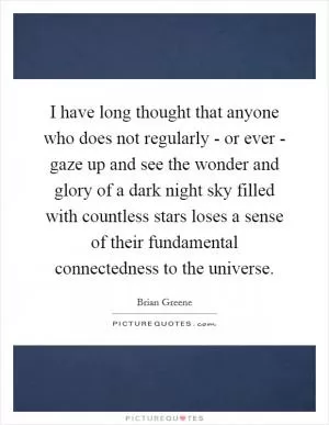 I have long thought that anyone who does not regularly - or ever - gaze up and see the wonder and glory of a dark night sky filled with countless stars loses a sense of their fundamental connectedness to the universe Picture Quote #1