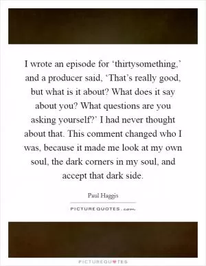 I wrote an episode for ‘thirtysomething,’ and a producer said, ‘That’s really good, but what is it about? What does it say about you? What questions are you asking yourself?’ I had never thought about that. This comment changed who I was, because it made me look at my own soul, the dark corners in my soul, and accept that dark side Picture Quote #1