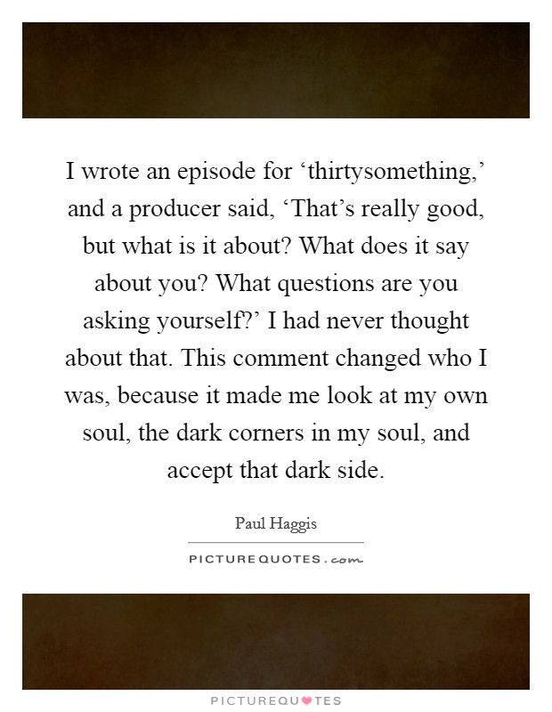I wrote an episode for ‘thirtysomething,' and a producer said, ‘That's really good, but what is it about? What does it say about you? What questions are you asking yourself?' I had never thought about that. This comment changed who I was, because it made me look at my own soul, the dark corners in my soul, and accept that dark side. Picture Quote #1