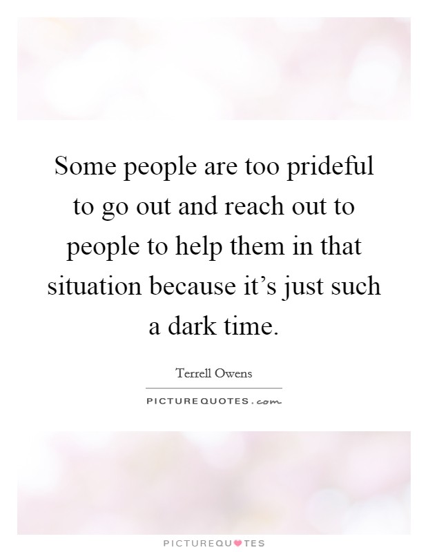 Some people are too prideful to go out and reach out to people to help them in that situation because it's just such a dark time. Picture Quote #1