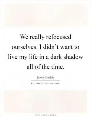 We really refocused ourselves. I didn’t want to live my life in a dark shadow all of the time Picture Quote #1