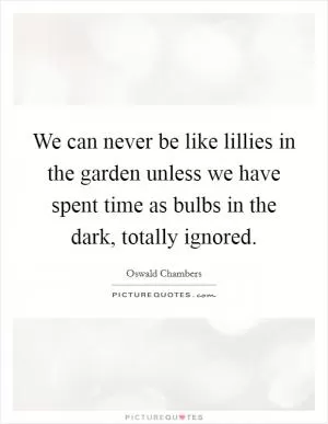 We can never be like lillies in the garden unless we have spent time as bulbs in the dark, totally ignored Picture Quote #1