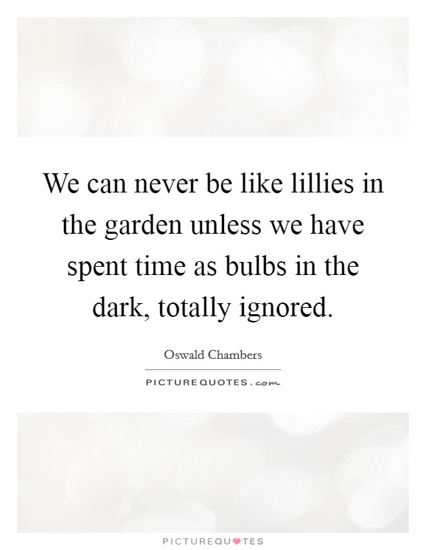 We can never be like lillies in the garden unless we have spent time as bulbs in the dark, totally ignored. Picture Quote #1
