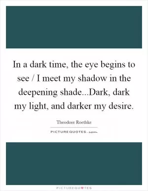 In a dark time, the eye begins to see / I meet my shadow in the deepening shade...Dark, dark my light, and darker my desire Picture Quote #1