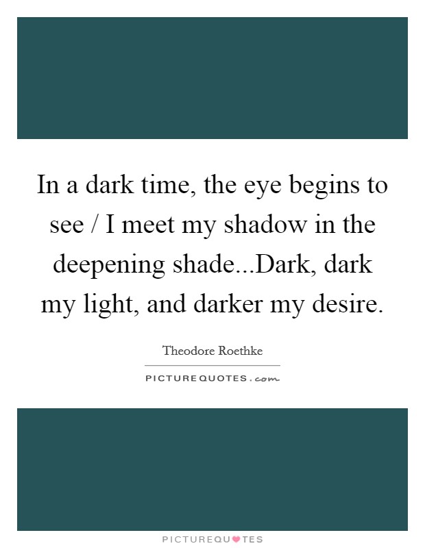 In a dark time, the eye begins to see / I meet my shadow in the deepening shade...Dark, dark my light, and darker my desire. Picture Quote #1
