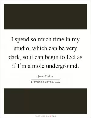 I spend so much time in my studio, which can be very dark, so it can begin to feel as if I’m a mole underground Picture Quote #1