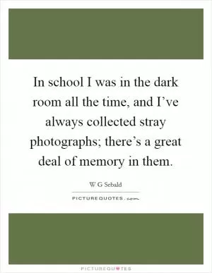 In school I was in the dark room all the time, and I’ve always collected stray photographs; there’s a great deal of memory in them Picture Quote #1