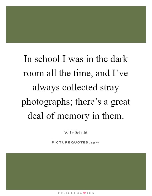 In school I was in the dark room all the time, and I've always collected stray photographs; there's a great deal of memory in them. Picture Quote #1