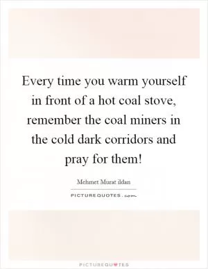 Every time you warm yourself in front of a hot coal stove, remember the coal miners in the cold dark corridors and pray for them! Picture Quote #1