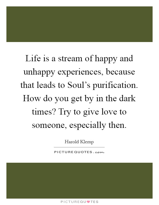 Life is a stream of happy and unhappy experiences, because that leads to Soul's purification. How do you get by in the dark times? Try to give love to someone, especially then. Picture Quote #1