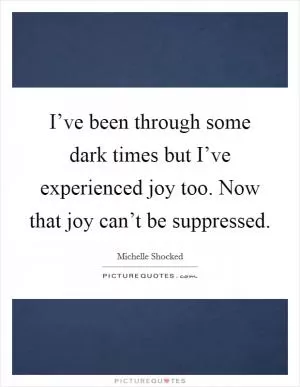 I’ve been through some dark times but I’ve experienced joy too. Now that joy can’t be suppressed Picture Quote #1