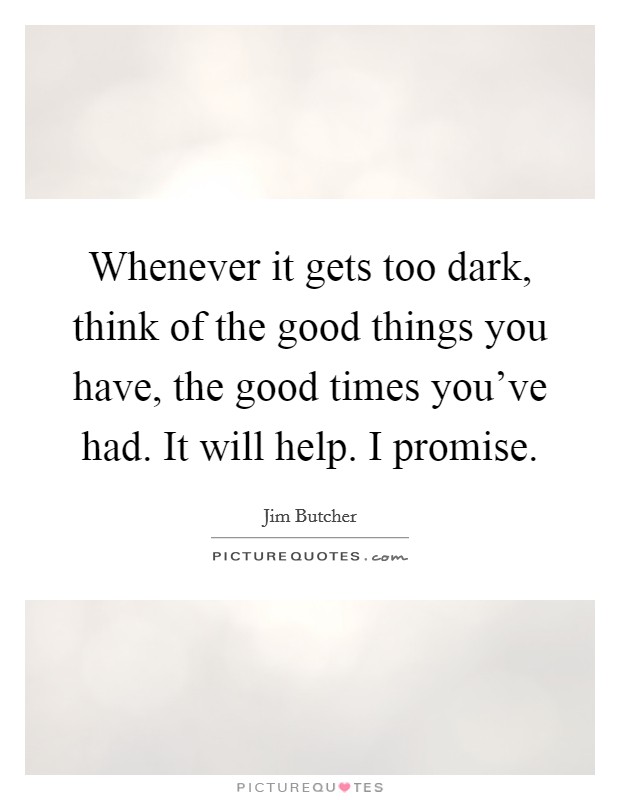 Whenever it gets too dark, think of the good things you have, the good times you've had. It will help. I promise. Picture Quote #1