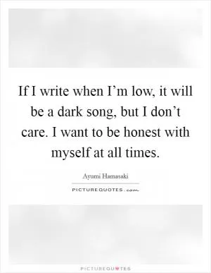 If I write when I’m low, it will be a dark song, but I don’t care. I want to be honest with myself at all times Picture Quote #1