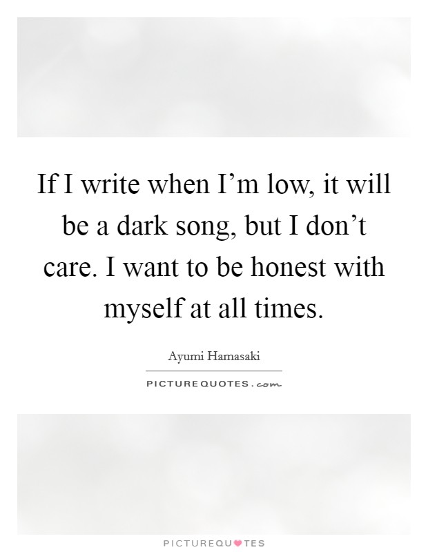 If I write when I'm low, it will be a dark song, but I don't care. I want to be honest with myself at all times. Picture Quote #1