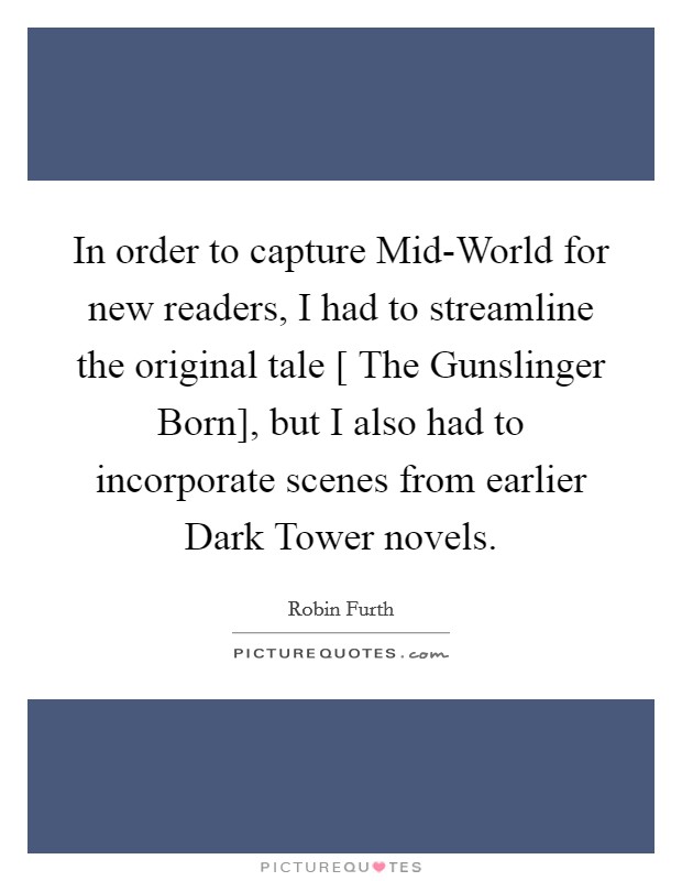 In order to capture Mid-World for new readers, I had to streamline the original tale [ The Gunslinger Born], but I also had to incorporate scenes from earlier Dark Tower novels. Picture Quote #1