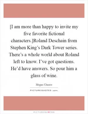[I am more than happy to invite my five favorite fictional characters.]Roland Deschain from Stephen King’s Dark Tower series. There’s a whole world about Roland left to know. I’ve got questions. He’d have answers. So pour him a glass of wine Picture Quote #1
