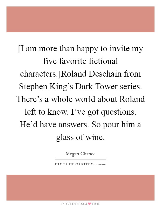 [I am more than happy to invite my five favorite fictional characters.]Roland Deschain from Stephen King's Dark Tower series. There's a whole world about Roland left to know. I've got questions. He'd have answers. So pour him a glass of wine. Picture Quote #1