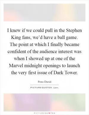 I knew if we could pull in the Stephen King fans, we’d have a ball game. The point at which I finally became confident of the audience interest was when I showed up at one of the Marvel midnight openings to launch the very first issue of Dark Tower Picture Quote #1