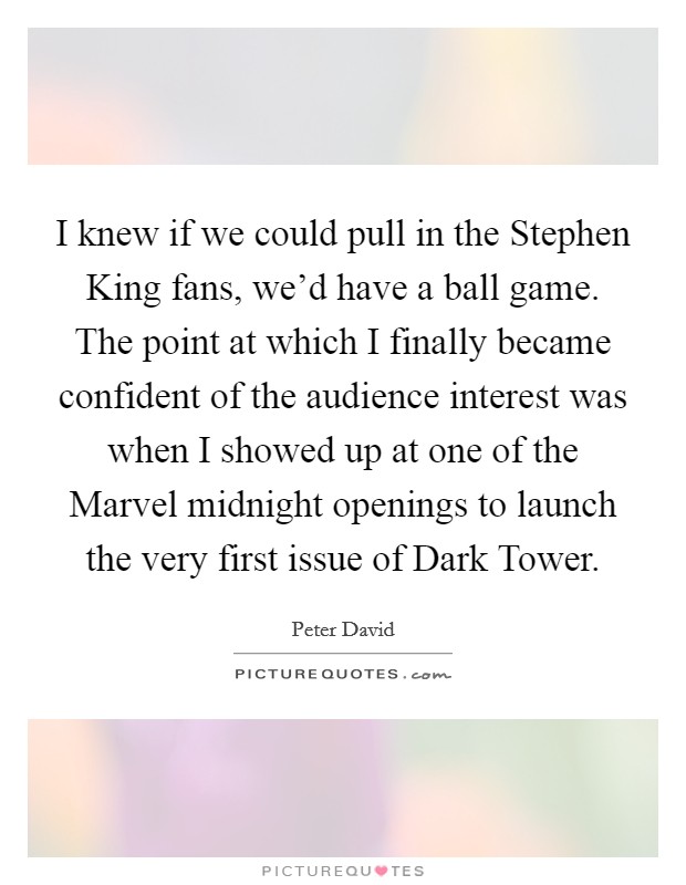 I knew if we could pull in the Stephen King fans, we'd have a ball game. The point at which I finally became confident of the audience interest was when I showed up at one of the Marvel midnight openings to launch the very first issue of Dark Tower. Picture Quote #1