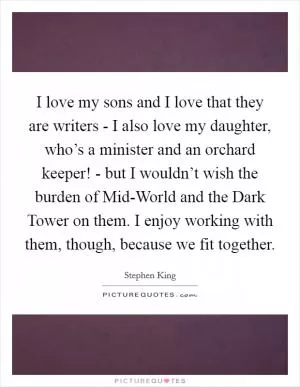 I love my sons and I love that they are writers - I also love my daughter, who’s a minister and an orchard keeper! - but I wouldn’t wish the burden of Mid-World and the Dark Tower on them. I enjoy working with them, though, because we fit together Picture Quote #1