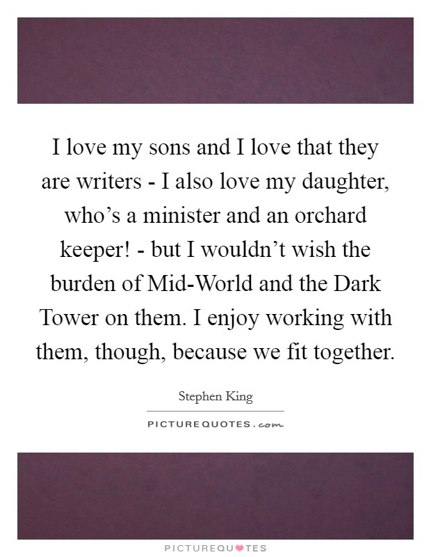 I love my sons and I love that they are writers - I also love my daughter, who's a minister and an orchard keeper! - but I wouldn't wish the burden of Mid-World and the Dark Tower on them. I enjoy working with them, though, because we fit together. Picture Quote #1