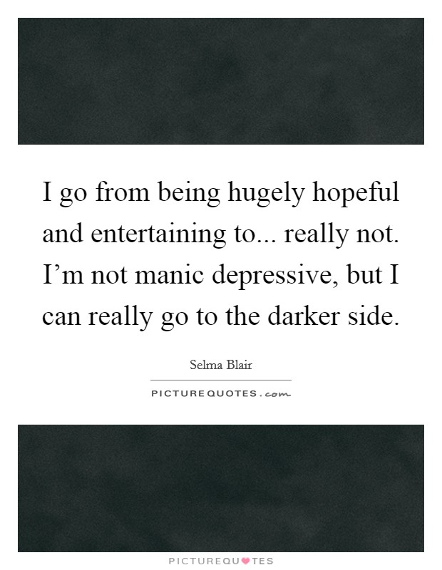 I go from being hugely hopeful and entertaining to... really not. I'm not manic depressive, but I can really go to the darker side. Picture Quote #1