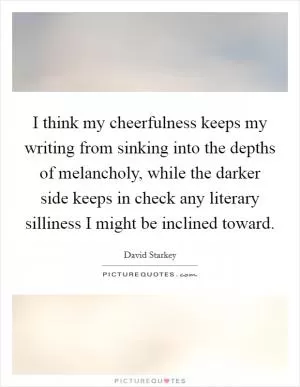 I think my cheerfulness keeps my writing from sinking into the depths of melancholy, while the darker side keeps in check any literary silliness I might be inclined toward Picture Quote #1