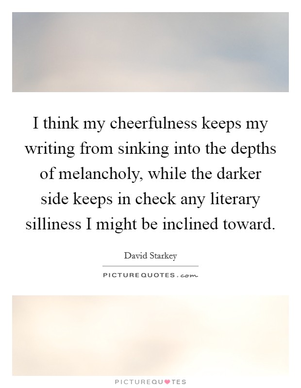 I think my cheerfulness keeps my writing from sinking into the depths of melancholy, while the darker side keeps in check any literary silliness I might be inclined toward. Picture Quote #1