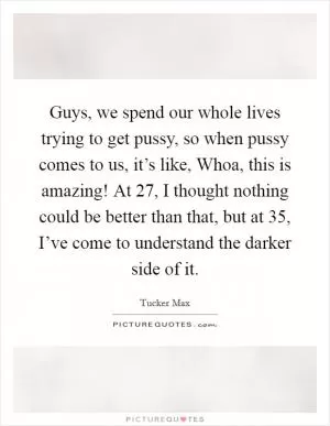 Guys, we spend our whole lives trying to get pussy, so when pussy comes to us, it’s like, Whoa, this is amazing! At 27, I thought nothing could be better than that, but at 35, I’ve come to understand the darker side of it Picture Quote #1
