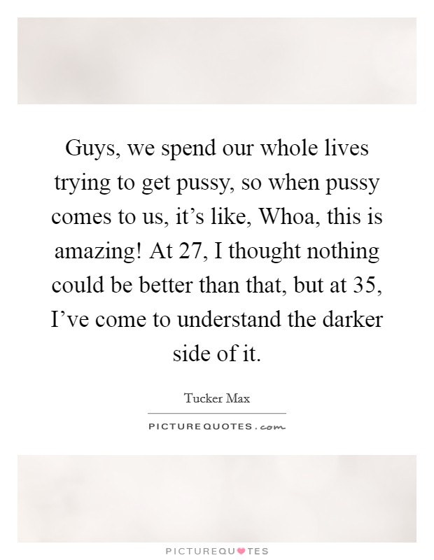 Guys, we spend our whole lives trying to get pussy, so when pussy comes to us, it's like, Whoa, this is amazing! At 27, I thought nothing could be better than that, but at 35, I've come to understand the darker side of it. Picture Quote #1