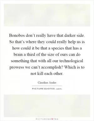 Bonobos don’t really have that darker side. So that’s where they could really help us is how could it be that a species that has a brain a third of the size of ours can do something that with all our technological prowess we can’t accomplish? Which is to not kill each other Picture Quote #1