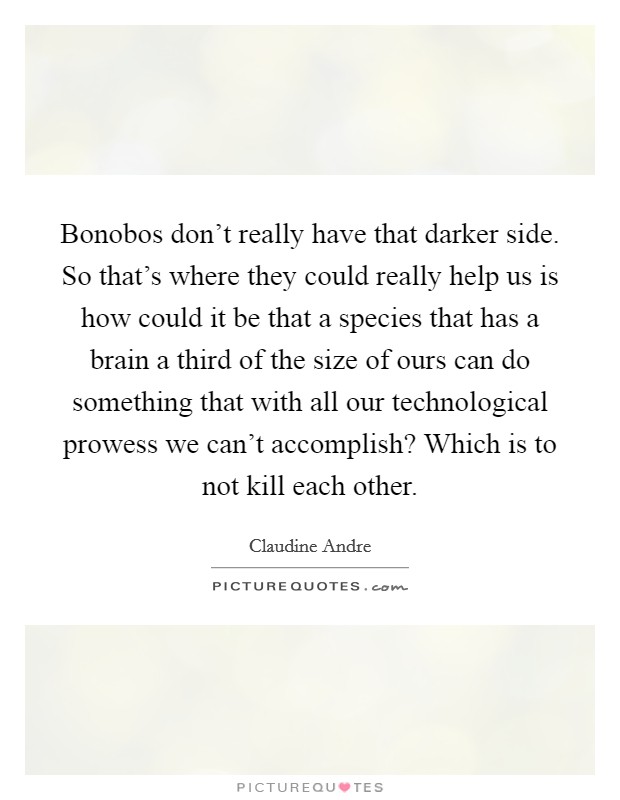 Bonobos don't really have that darker side. So that's where they could really help us is how could it be that a species that has a brain a third of the size of ours can do something that with all our technological prowess we can't accomplish? Which is to not kill each other. Picture Quote #1