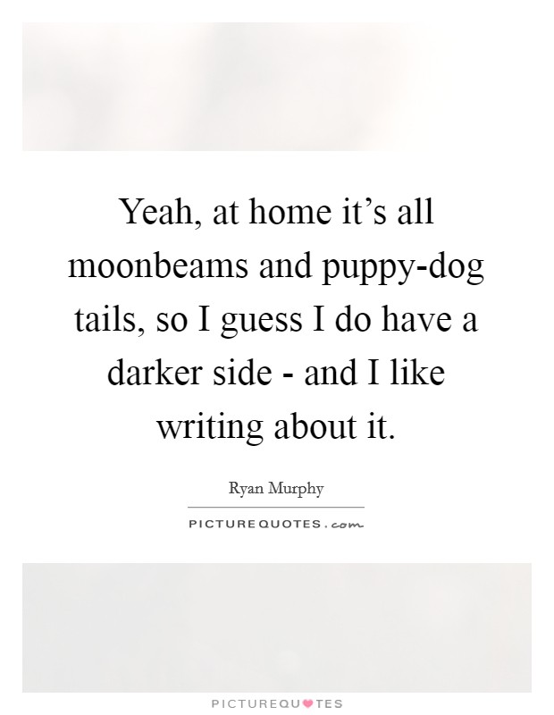 Yeah, at home it's all moonbeams and puppy-dog tails, so I guess I do have a darker side - and I like writing about it. Picture Quote #1