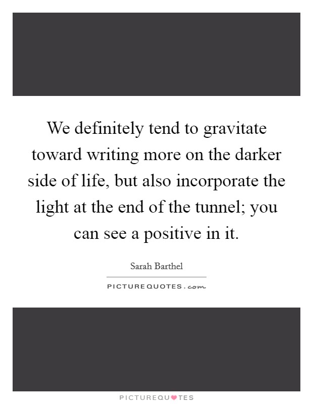 We definitely tend to gravitate toward writing more on the darker side of life, but also incorporate the light at the end of the tunnel; you can see a positive in it. Picture Quote #1