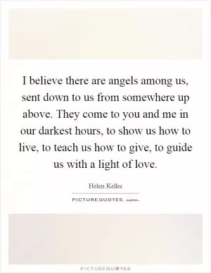 I believe there are angels among us, sent down to us from somewhere up above. They come to you and me in our darkest hours, to show us how to live, to teach us how to give, to guide us with a light of love Picture Quote #1