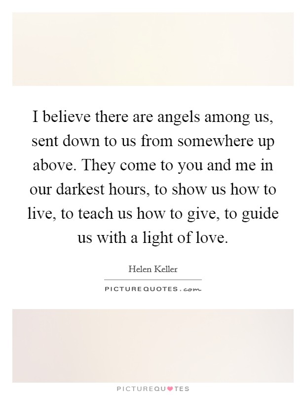 I believe there are angels among us, sent down to us from somewhere up above. They come to you and me in our darkest hours, to show us how to live, to teach us how to give, to guide us with a light of love. Picture Quote #1