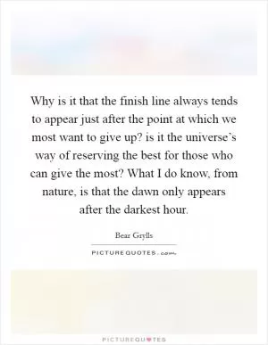 Why is it that the finish line always tends to appear just after the point at which we most want to give up? is it the universe’s way of reserving the best for those who can give the most? What I do know, from nature, is that the dawn only appears after the darkest hour Picture Quote #1