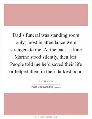 Dad’s funeral was standing room only; most in attendance were strangers to me. At the back, a lone Marine stood silently, then left. People told me he’d saved their life or helped them in their darkest hour Picture Quote #1