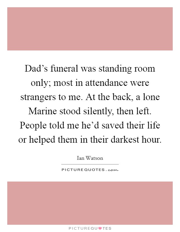 Dad's funeral was standing room only; most in attendance were strangers to me. At the back, a lone Marine stood silently, then left. People told me he'd saved their life or helped them in their darkest hour. Picture Quote #1