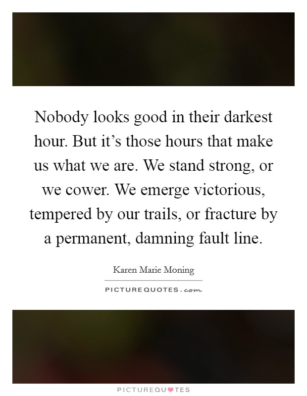 Nobody looks good in their darkest hour. But it's those hours that make us what we are. We stand strong, or we cower. We emerge victorious, tempered by our trails, or fracture by a permanent, damning fault line. Picture Quote #1