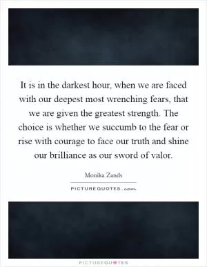 It is in the darkest hour, when we are faced with our deepest most wrenching fears, that we are given the greatest strength. The choice is whether we succumb to the fear or rise with courage to face our truth and shine our brilliance as our sword of valor Picture Quote #1