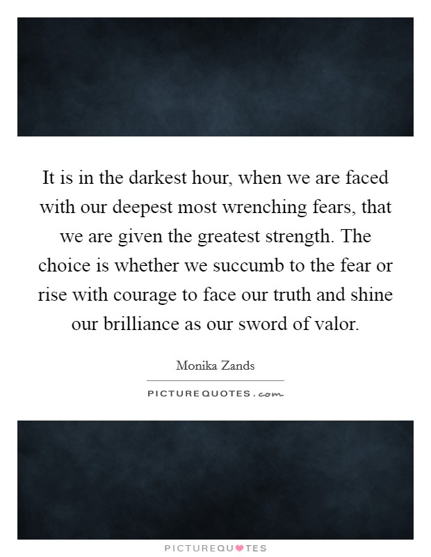 It is in the darkest hour, when we are faced with our deepest most wrenching fears, that we are given the greatest strength. The choice is whether we succumb to the fear or rise with courage to face our truth and shine our brilliance as our sword of valor. Picture Quote #1