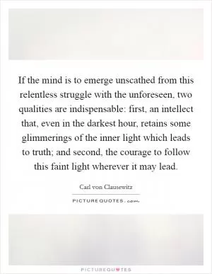 If the mind is to emerge unscathed from this relentless struggle with the unforeseen, two qualities are indispensable: first, an intellect that, even in the darkest hour, retains some glimmerings of the inner light which leads to truth; and second, the courage to follow this faint light wherever it may lead Picture Quote #1