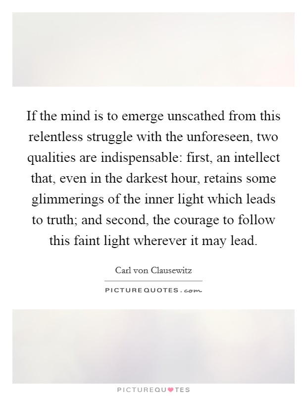 If the mind is to emerge unscathed from this relentless struggle with the unforeseen, two qualities are indispensable: first, an intellect that, even in the darkest hour, retains some glimmerings of the inner light which leads to truth; and second, the courage to follow this faint light wherever it may lead. Picture Quote #1