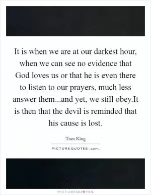 It is when we are at our darkest hour, when we can see no evidence that God loves us or that he is even there to listen to our prayers, much less answer them...and yet, we still obey.It is then that the devil is reminded that his cause is lost Picture Quote #1
