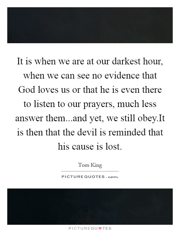 It is when we are at our darkest hour, when we can see no evidence that God loves us or that he is even there to listen to our prayers, much less answer them...and yet, we still obey.It is then that the devil is reminded that his cause is lost. Picture Quote #1