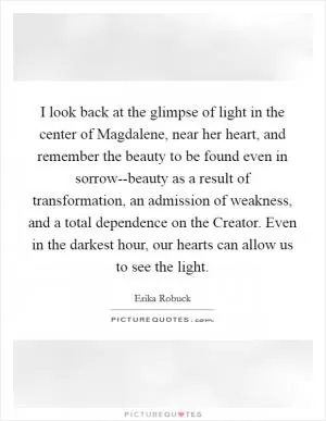 I look back at the glimpse of light in the center of Magdalene, near her heart, and remember the beauty to be found even in sorrow--beauty as a result of transformation, an admission of weakness, and a total dependence on the Creator. Even in the darkest hour, our hearts can allow us to see the light Picture Quote #1