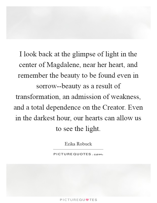 I look back at the glimpse of light in the center of Magdalene, near her heart, and remember the beauty to be found even in sorrow--beauty as a result of transformation, an admission of weakness, and a total dependence on the Creator. Even in the darkest hour, our hearts can allow us to see the light. Picture Quote #1