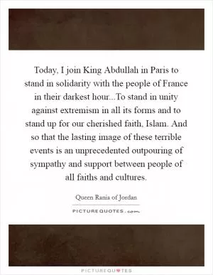 Today, I join King Abdullah in Paris to stand in solidarity with the people of France in their darkest hour...To stand in unity against extremism in all its forms and to stand up for our cherished faith, Islam. And so that the lasting image of these terrible events is an unprecedented outpouring of sympathy and support between people of all faiths and cultures Picture Quote #1